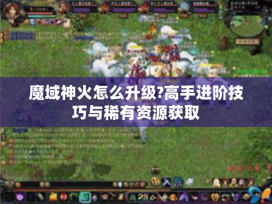 魔域神火怎么升级?高手进阶技巧与稀有资源获取