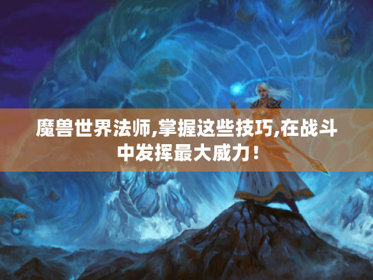 魔兽世界法师,掌握这些技巧,在战斗中发挥最大威力! 魔兽世界法师,掌握这些技巧,在战斗中发挥最大威力!