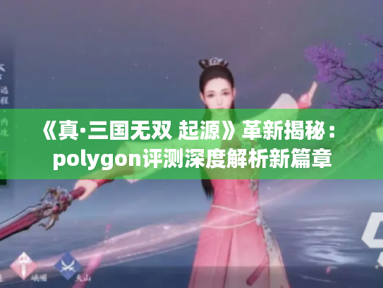 《真·三国无双 起源》革新揭秘: polygon评测深度解析新篇章 《真·三国无双 起源》革新揭秘: polygon评测深度解析新篇章