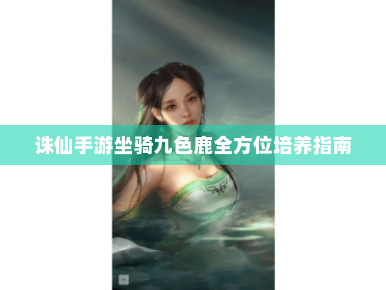 诛仙手游坐骑九色鹿全方位培养指南 诛仙手游坐骑九色鹿全方位培养指南