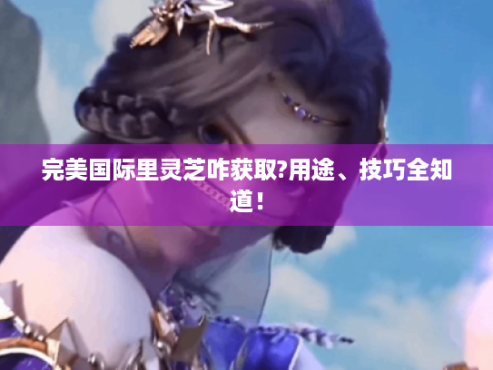 完美国际里灵芝咋获取?用途、技巧全知道！