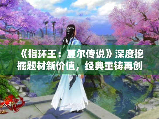 《指环王:夏尔传说》深度挖掘题材新价值,经典重铸再创新 《指环王:夏尔传说》深度挖掘题材新价值,经典重铸再创新