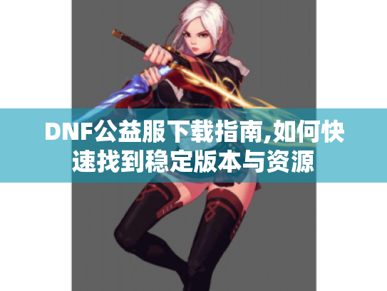 DNF公益服下载指南,如何快速找到稳定版本与资源 DNF公益服下载指南,如何快速找到稳定版本与资源