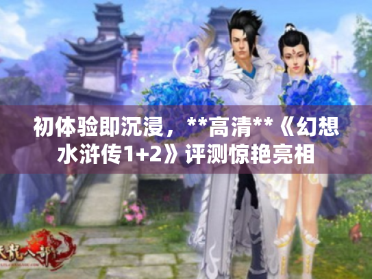 初体验即沉浸,**高清**《幻想水浒传1+2》评测惊艳亮相 初体验即沉浸,**高清**《幻想水浒传1+2》评测惊艳亮相