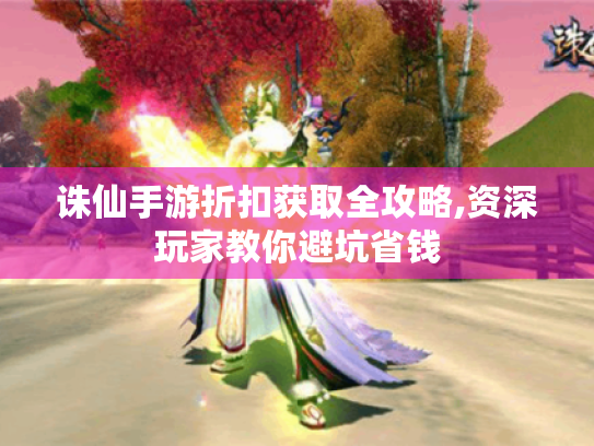 诛仙手游折扣获取全攻略,资深玩家教你避坑省钱