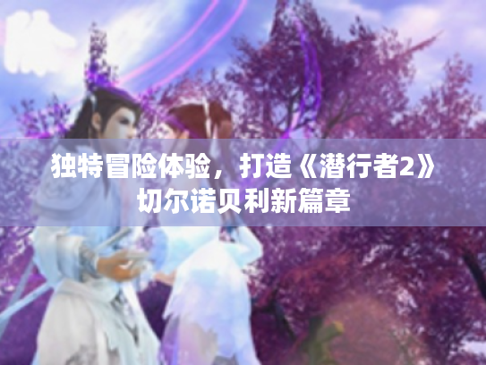 独特冒险体验,打造《潜行者2》切尔诺贝利新篇章 独特冒险体验,打造《潜行者2》切尔诺贝利新篇章