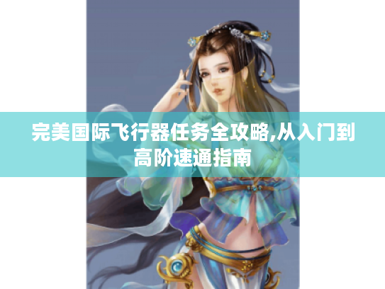 完美国际飞行器任务全攻略,从入门到高阶速通指南 完美国际飞行器任务全攻略,从入门到高阶速通指南