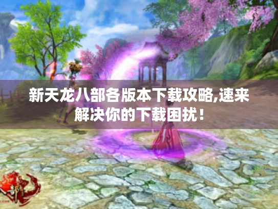 新天龙八部各版本下载攻略,速来解决你的下载困扰! 新天龙八部各版本下载攻略,速来解决你的下载困扰!