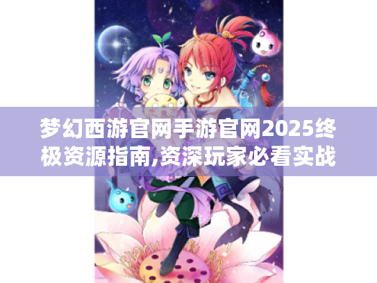 梦幻西游官网手游官网2025终极资源指南,资深玩家必看实战技巧 梦幻西游官网手游官网2025终极资源指南,资深玩家必看实战技巧
