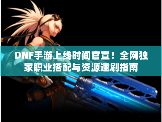 DNF手游上线时间官宣!全网独家职业搭配与资源速刷指南 DNF手游上线时间官宣!全网独家职业搭配与资源速刷指南