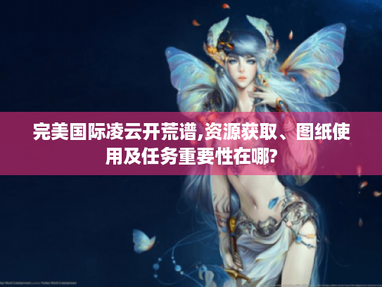 完美国际凌云开荒谱,资源获取、图纸使用及任务重要性在哪? 完美国际凌云开荒谱,资源获取、图纸使用及任务重要性在哪?