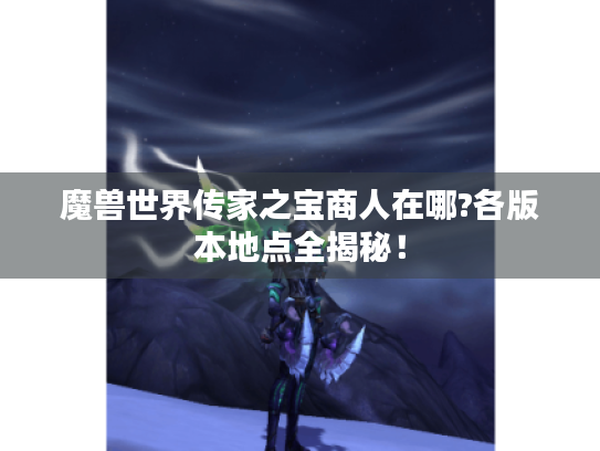 魔兽世界传家之宝商人在哪?各版本地点全揭秘! 魔兽世界传家之宝商人在哪?各版本地点全揭秘!