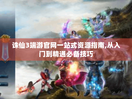 诛仙3端游官网一站式资源指南,从入门到精通必备技巧 诛仙3端游官网一站式资源指南,从入门到精通必备技巧
