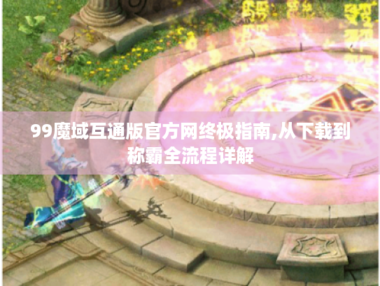 99魔域互通版官方网终极指南,从下载到称霸全流程详解