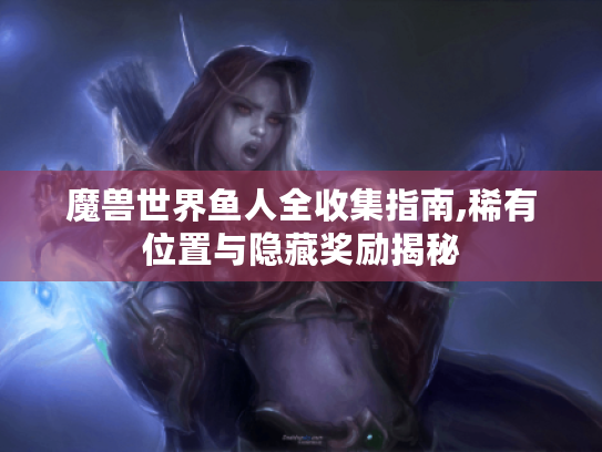 魔兽世界鱼人全收集指南,稀有位置与隐藏奖励揭秘 魔兽世界鱼人全收集指南,稀有位置与隐藏奖励揭秘