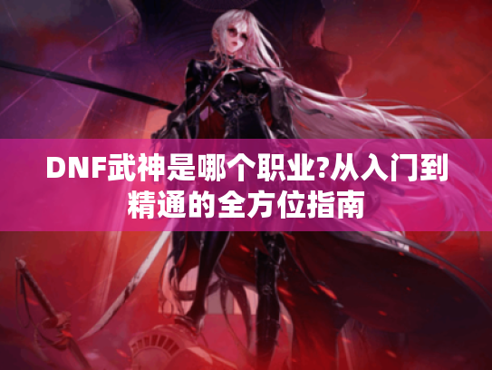 DNF武神是哪个职业?从入门到精通的全方位指南 DNF武神是哪个职业?从入门到精通的全方位指南