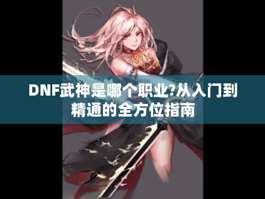 DNF武神是哪个职业?从入门到精通的全方位指南 DNF武神是哪个职业?从入门到精通的全方位指南