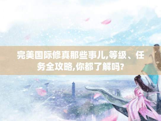 完美国际修真那些事儿,等级、任务全攻略,你都了解吗? 完美国际修真那些事儿,等级、任务全攻略,你都了解吗?