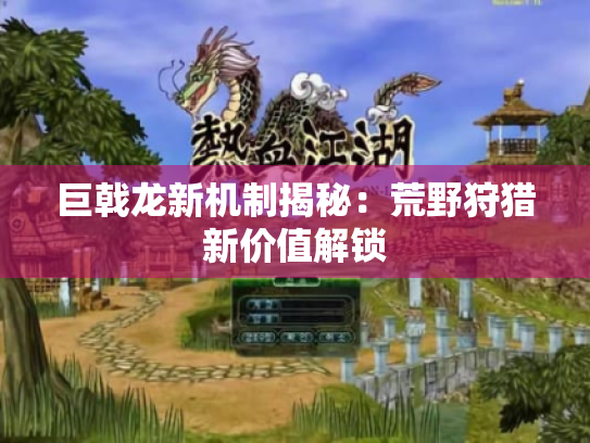 巨戟龙新机制揭秘:荒野狩猎新价值解锁 巨戟龙新机制揭秘:荒野狩猎新价值解锁