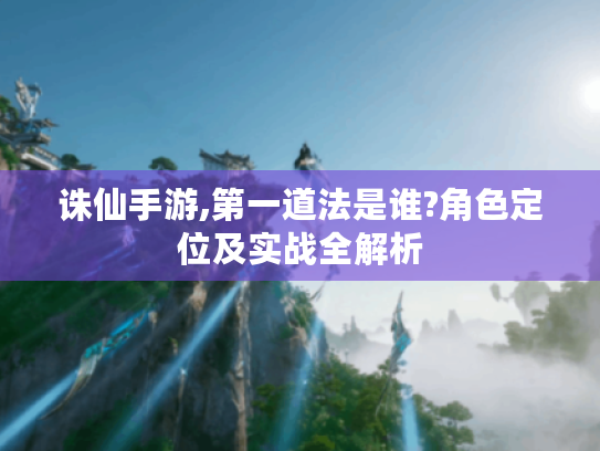 诛仙手游,第一道法是谁?角色定位及实战全解析 诛仙手游,第一道法是谁?角色定位及实战全解析