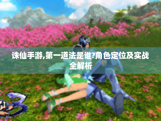 诛仙手游,第一道法是谁?角色定位及实战全解析 诛仙手游,第一道法是谁?角色定位及实战全解析