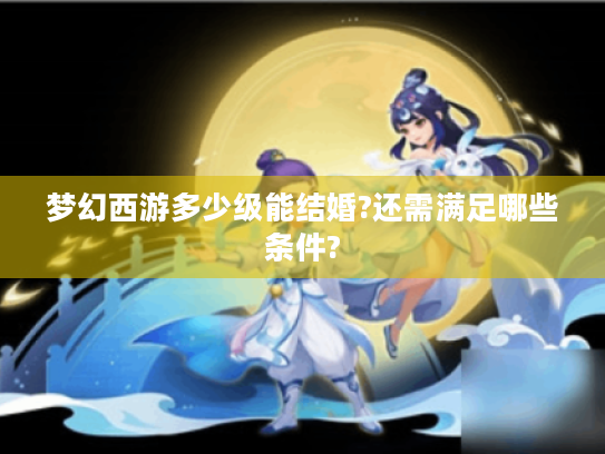 梦幻西游多少级能结婚?还需满足哪些条件? 梦幻西游多少级能结婚?还需满足哪些条件?