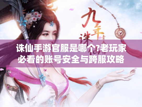 诛仙手游官服是哪个?老玩家必看的账号安全与跨服攻略 诛仙手游官服是哪个?老玩家必看的账号安全与跨服攻略
