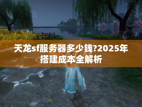 天龙sf服务器多少钱?2025年搭建成本全解析 天龙sf服务器多少钱?2025年搭建成本全解析