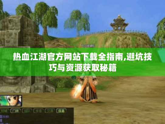 热血江湖官方网站下载全指南,避坑技巧与资源获取秘籍