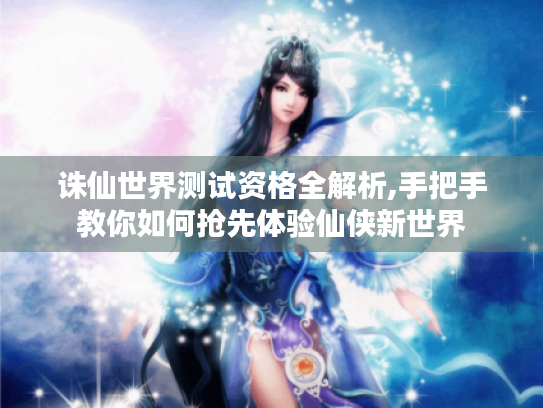 诛仙世界测试资格全解析,手把手教你如何抢先体验仙侠新世界 诛仙世界测试资格全解析,手把手教你如何抢先体验仙侠新世界
