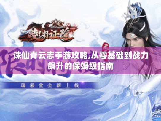 诛仙青云志手游攻略,从零基础到战力飙升的保姆级指南 诛仙青云志手游攻略,从零基础到战力飙升的保姆级指南