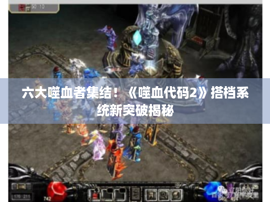 六大噬血者集结!《噬血代码2》搭档系统新突破揭秘 六大噬血者集结!《噬血代码2》搭档系统新突破揭秘