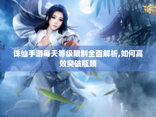 诛仙手游每天等级限制全面解析,如何高效突破瓶颈