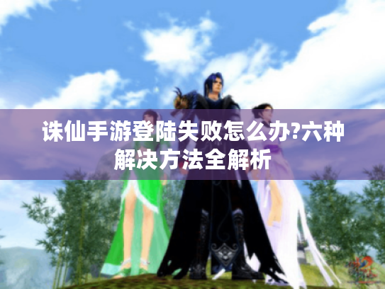 诛仙手游登陆失败怎么办?六种解决方法全解析