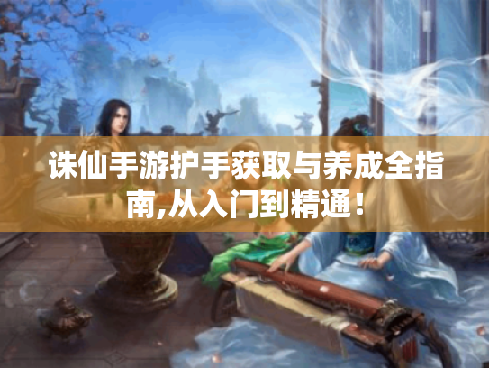 诛仙手游护手获取与养成全指南,从入门到精通! 诛仙手游护手获取与养成全指南,从入门到精通!