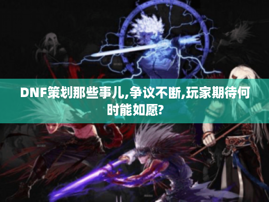 DNF策划那些事儿,争议不断,玩家期待何时能如愿?