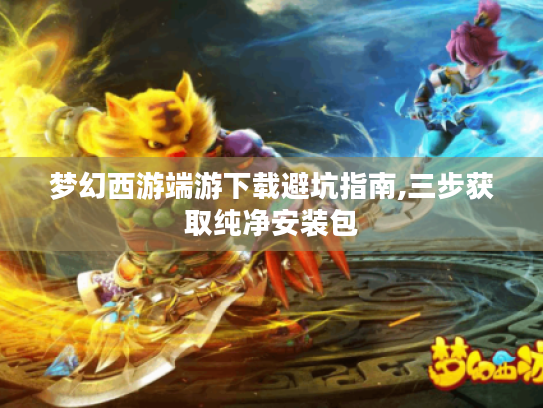 梦幻西游端游下载避坑指南,三步获取纯净安装包 梦幻西游端游下载避坑指南,三步获取纯净安装包