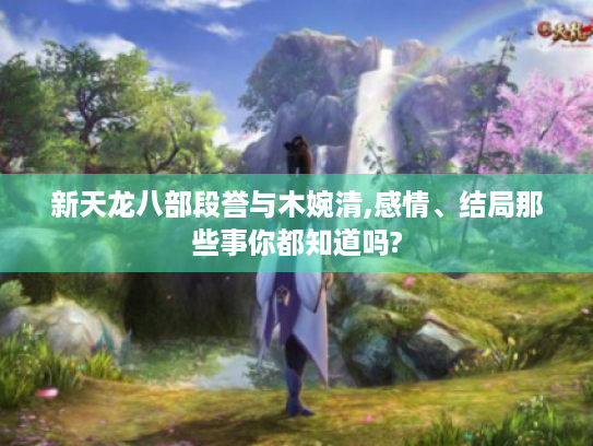 新天龙八部段誉与木婉清,感情、结局那些事你都知道吗?