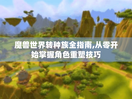 魔兽世界转种族全指南,从零开始掌握角色重塑技巧 魔兽世界转种族全指南,从零开始掌握角色重塑技巧