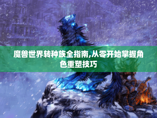 魔兽世界转种族全指南,从零开始掌握角色重塑技巧 魔兽世界转种族全指南,从零开始掌握角色重塑技巧