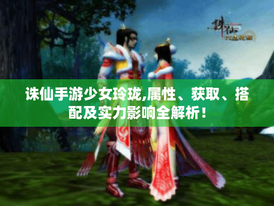 诛仙手游少女玲珑,属性、获取、搭配及实力影响全解析! 诛仙手游少女玲珑,属性、获取、搭配及实力影响全解析!