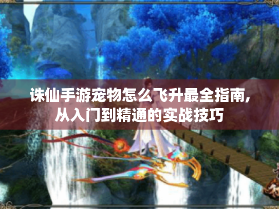 诛仙手游宠物怎么飞升最全指南,从入门到精通的实战技巧 诛仙手游宠物怎么飞升最全指南,从入门到精通的实战技巧