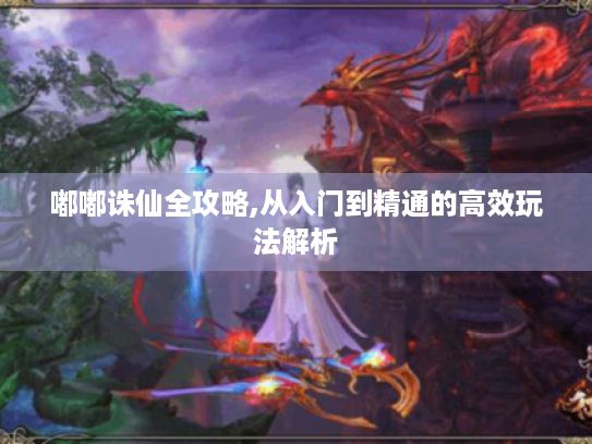 嘟嘟诛仙全攻略,从入门到精通的高效玩法解析 嘟嘟诛仙全攻略,从入门到精通的高效玩法解析