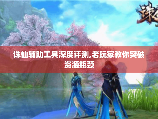 诛仙辅助工具深度评测,老玩家教你突破资源瓶颈 诛仙辅助工具深度评测,老玩家教你突破资源瓶颈