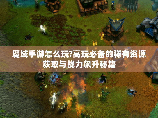 魔域手游怎么玩?高玩必备的稀有资源获取与战力飙升秘籍