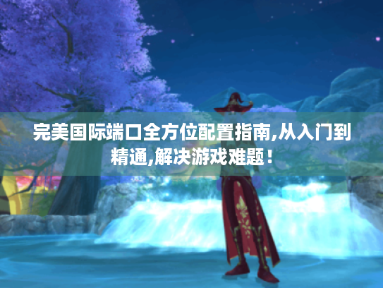 完美国际端口全方位配置指南,从入门到精通,解决游戏难题！