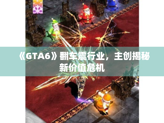 《GTA6》翻车震行业，主创揭秘新价值危机