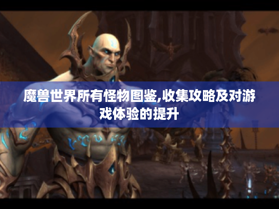 魔兽世界所有怪物图鉴,收集攻略及对游戏体验的提升 魔兽世界所有怪物图鉴,收集攻略及对游戏体验的提升