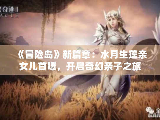《冒险岛》新篇章：水月生莲亲女儿首曝，开启奇幻亲子之旅