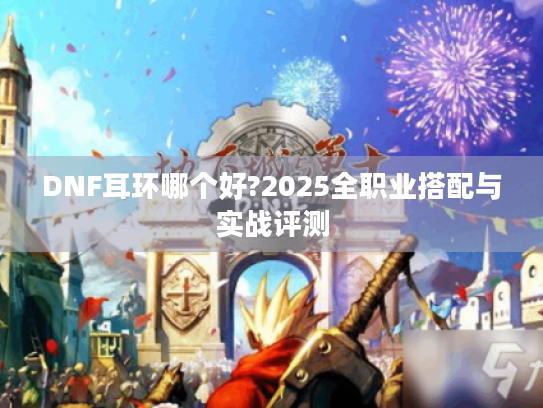 DNF耳环哪个好?2025全职业搭配与实战评测 DNF耳环哪个好?2025全职业搭配与实战评测